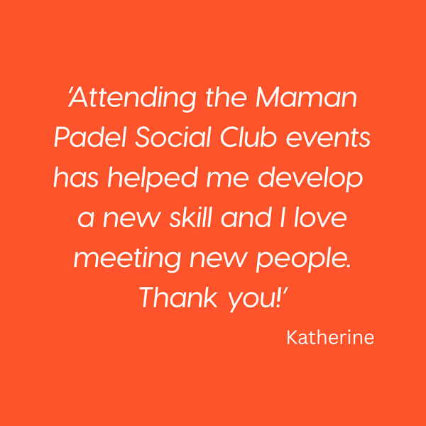 ‘Attending the Maman Padel Social Club events has helped me develop 
a new skill and I love meeting new people. Thank you!’ Katherine
