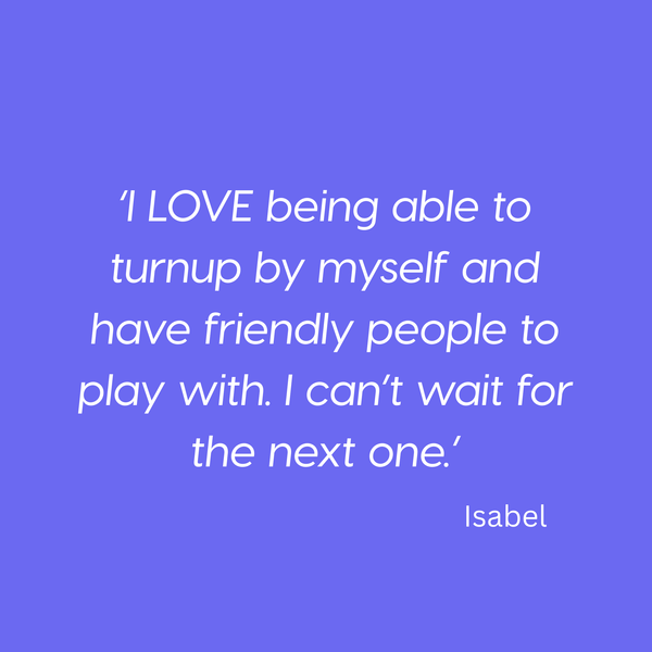 ‘I LOVE being able to turnup by myself and have friendly people to play with. I can’t wait for the next one.’ Isabel