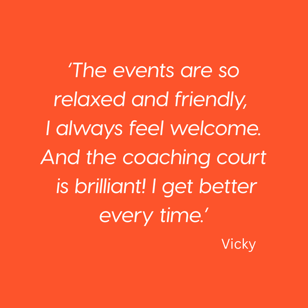 The events are so relaxed and friendly, 
I always feel welcome. And the coaching court is brilliant! I get better every time.’ Vicky